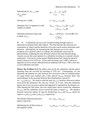 Motion in One Dimension 91
Substituting for walltoΔt and
batto
backΔt gives: sound
bat
sound
Δ
v
tvL
v
L
t
Δ−
+=
Solving for L yields: ( ) tvvL Δ+= batsound2
1
Substitute for L in equation (1) and
simplify to obtain:
( )
( ) tvv
tvtvvx
Δ−=
Δ−Δ+=Δ
batsound2
1
batbatsound2
1
away
Substitute numerical values and
evaluate awayΔx :
( )( )
m24
s15.0m/s5.19m/s343Δ 2
1
away
=
−=x
57 ••• A submarine can use sonar (sound traveling through water) to
determine its distance from other objects. The time between the emission of a
sound pulse (a ″ping″) and the detection of its echo can be used to determine such
distances. Alternatively, by measuring the time between successive echo
receptions of a regularly timed set of pings, the submarine's speed may be
determined by comparing the time between echoes to the time between pings.
Assume you are the sonar operator in a submarine traveling at a constant velocity
underwater. Your boat is in the eastern Mediterranean Sea, where the speed of
sound is known to be 1522 m/s. If you send out pings every 2.000 s, and your
apparatus receives echoes reflected from an undersea cliff every 1.980 s, how fast
is your submarine traveling?
Picture the Problem Both the pulses sent out by the submarine and the pulses
returning from the sea-wall are traveling at 1522 m/s. Consequently, we can
determine the distance in water between two successive echo (or emitted) pulses
of sound which were emitted with a time interval Δtemitted between them. The
actual distance in the seawater between the echoed pulses is given by
Δx = vsoundΔtemitted. We need to find the time Δtreceived between successive pulses
received by the submarine. We start our ″clock″, as it were, when the submarine
passes one of two successive pulses that approach it, separated by the distance Δx.
After passing the first pulse, the next sound pulse moves toward the submarine
at vsound and the submarine moves toward the pulse at speed vsub. The distance
between successive pulses Δx may be divided into Δxsub and Δxsound, which are
equal to vsubΔtreceived and vsubΔtreceived, respectively.
The distance between successive
pulses is given by:
receivedsub ΔΔΔ xxx +=
Substituting for all three terms in
this equation yields:
receivedsoundreceivedsubemittedsound ΔΔΔ tvtvtv +=
 