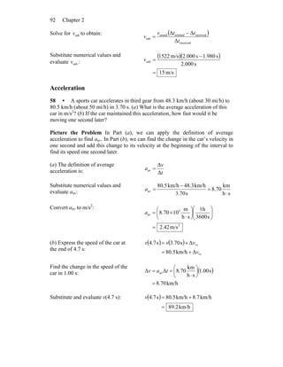 Chapter 292
Solve for subv to obtain: ( )
received
receivedemittedsound
sub
Δ
ΔΔ
t
ttv
v
−
=
Substitute numerical values and
evaluate subv :
( )( )
m/s15
s.0002
s1.980s000.2m/s1522
sub
=
−
=v
Acceleration
58 • A sports car accelerates in third gear from 48.3 km/h (about 30 mi/h) to
80.5 km/h (about 50 mi/h) in 3.70 s. (a) What is the average acceleration of this
car in m/s2
? (b) If the car maintained this acceleration, how fast would it be
moving one second later?
Picture the Problem In Part (a), we can apply the definition of average
acceleration to find aav. In Part (b), we can find the change in the car’s velocity in
one second and add this change to its velocity at the beginning of the interval to
find its speed one second later.
(a) The definition of average
acceleration is: t
v
a
Δ
Δ
av =
Substitute numerical values and
evaluate aav: sh
km
8.70
s3.70
km/h48.3km/h80.5
av
⋅
=
−
=a
Convert aav to m/s2
:
2
3
av
m/s42.2
s3600
h1
sh
m
108.70
=
⎟⎟
⎠
⎞
⎜⎜
⎝
⎛
⎟
⎠
⎞
⎜
⎝
⎛
⋅
×=a
(b) Express the speed of the car at
the end of 4.7 s:
( ) ( )
s1
s1
Δkm/h5.80
Δs70.3s7.4
v
vvv
+=
+=
Find the change in the speed of the
car in 1.00 s: ( )
km/h8.70
s1.00
sh
km
8.70ΔΔ av
=
⎟
⎠
⎞
⎜
⎝
⎛
⋅
== tav
Substitute and evaluate v(4.7 s): ( )
km/h2.89
km/h7.8km/h5.80s7.4
=
+=v
 