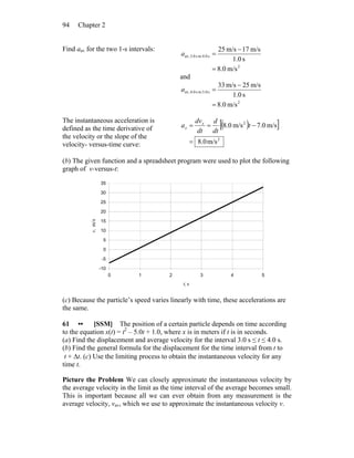 Chapter 294
Find aav for the two 1-s intervals:
2
s4.0tos3.0av,
m/s0.8
s1.0
m/s17m/s25
=
−
=a
and
2
s5.0tos4.0av,
m/s0.8
s1.0
m/s25m/s33
=
−
=a
The instantaneous acceleration is
defined as the time derivative of
the velocity or the slope of the
velocity- versus-time curve:
( )[ ]
2
2
m/s0.8
m/s0.7m/s0.8
=
−== t
dt
d
dt
dv
a x
x
(b) The given function and a spreadsheet program were used to plot the following
graph of v-versus-t:
-10
-5
0
5
10
15
20
25
30
35
0 1 2 3 4 5
t, s
v,m/s
(c) Because the particle’s speed varies linearly with time, these accelerations are
the same.
61 •• [SSM] The position of a certain particle depends on time according
to the equation x(t) = t2
– 5.0t + 1.0, where x is in meters if t is in seconds.
(a) Find the displacement and average velocity for the interval 3.0 s ≤ t ≤ 4.0 s.
(b) Find the general formula for the displacement for the time interval from t to
t + Δt. (c) Use the limiting process to obtain the instantaneous velocity for any
time t.
Picture the Problem We can closely approximate the instantaneous velocity by
the average velocity in the limit as the time interval of the average becomes small.
This is important because all we can ever obtain from any measurement is the
average velocity, vav, which we use to approximate the instantaneous velocity v.
 