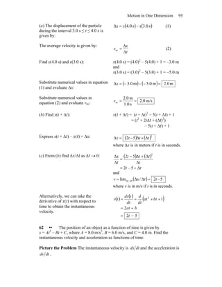 Motion in One Dimension 95
(a) The displacement of the particle
during the interval 3.0 s ≤ t ≤ 4.0 s is
given by:
( ) ( )s0.3s0.4Δ xxx −= (1)
The average velocity is given by:
t
x
v
Δ
Δ
av = (2)
Find x(4.0 s) and x(3.0 s): x(4.0 s) = (4.0)2
– 5(4.0) + 1 = –3.0 m
and
x(3.0 s) = (3.0)2
– 5(3.0) + 1 = −5.0 m
Substitute numerical values in equation
(1) and evaluate Δx:
( ) ( ) m0.2m0.5m0.3Δ =−−−=x
Substitute numerical values in
equation (2) and evaluate vav: m/s0.2
s1.0
m0.2
av ==v
(b) Find x(t + Δt): x(t + Δt) = (t + Δt)2
− 5(t + Δt) + 1
= (t2
+ 2tΔt + (Δt)2
)
– 5(t + Δt) + 1
Express x(t + Δt) – x(t) = Δx: ( ) ( )2
52 tttx Δ+Δ−=Δ
where Δx is in meters if t is in seconds.
(c) From (b) find Δx/Δt as Δt → 0: ( ) ( )
tt
t
ttt
t
x
Δ+−=
Δ
Δ+Δ−
=
Δ
Δ
52
52
2
and
( ) 52Δ/Δlim 0Δ −== → ttxv t
where v is in m/s if t is in seconds.
Alternatively, we can take the
derivative of x(t) with respect to
time to obtain the instantaneous
velocity.
( ) ( ) ( )
52
2
12
−=
+=
++==
t
bat
btat
dt
d
dt
tdx
tv
62 •• The position of an object as a function of time is given by
x = At2
– Bt + C, where A = 8.0 m/s2
, B = 6.0 m/s, and C = 4.0 m. Find the
instantaneous velocity and acceleration as functions of time.
Picture the Problem The instantaneous velocity is dtdx and the acceleration is
dtdv .
 