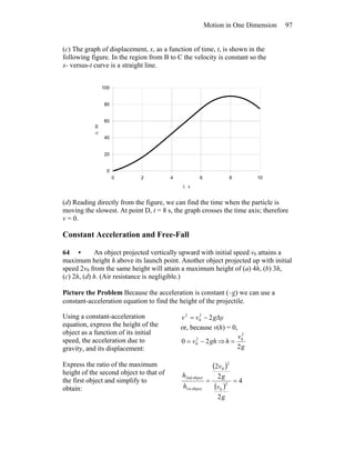 Motion in One Dimension 97
(c) The graph of displacement, x, as a function of time, t, is shown in the
following figure. In the region from B to C the velocity is constant so the
x- versus-t curve is a straight line.
0
20
40
60
80
100
0 2 4 6 8 10
t, s
x,m
(d) Reading directly from the figure, we can find the time when the particle is
moving the slowest. At point D, t = 8 s, the graph crosses the time axis; therefore
v = 0.
Constant Acceleration and Free-Fall
64 • An object projected vertically upward with initial speed v0 attains a
maximum height h above its launch point. Another object projected up with initial
speed 2v0 from the same height will attain a maximum height of (a) 4h, (b) 3h,
(c) 2h, (d) h. (Air resistance is negligible.)
Picture the Problem Because the acceleration is constant (–g) we can use a
constant-acceleration equation to find the height of the projectile.
Using a constant-acceleration
equation, express the height of the
object as a function of its initial
speed, the acceleration due to
gravity, and its displacement:
ygvv Δ−= 22
0
2
or, because v(h) = 0,
ghv 20 2
0 −= ⇒
2
2
0
g
v
h =
Express the ratio of the maximum
height of the second object to that of
the first object and simplify to
obtain:
( )
( )
4
2
2
2
2
0
2
0
object1st
object2nd
==
g
v
g
v
h
h
 