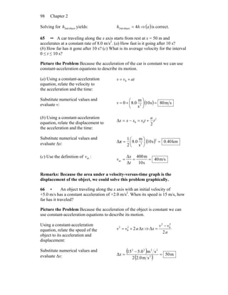 Chapter 298
Solving for object2ndh yields: hh 4object2nd = ⇒( )a is correct.
65 •• A car traveling along the x axis starts from rest at x = 50 m and
accelerates at a constant rate of 8.0 m/s2
. (a) How fast is it going after 10 s?
(b) How far has it gone after 10 s? (c) What is its average velocity for the interval
0 ≤ t ≤ 10 s?
Picture the Problem Because the acceleration of the car is constant we can use
constant-acceleration equations to describe its motion.
(a) Using a constant-acceleration
equation, relate the velocity to
the acceleration and the time:
atvv += 0
Substitute numerical values and
evaluate v: ( ) sm80s10
s
m
0.80 2
=⎟
⎠
⎞
⎜
⎝
⎛
+=v
(b) Using a constant-acceleration
equation, relate the displacement to
the acceleration and the time:
2
00
2
t
a
tvxxx +=−=Δ
Substitute numerical values and
evaluate Δx: ( ) km40.0s10
s
m
0.8
2
1
Δ
2
2
=⎟
⎠
⎞
⎜
⎝
⎛
=x
(c) Use the definition of avv :
m/s40
s10
m400
Δ
Δ
av ===
t
x
v
Remarks: Because the area under a velocity-versus-time graph is the
displacement of the object, we could solve this problem graphically.
66 • An object traveling along the x axis with an initial velocity of
+5.0 m/s has a constant acceleration of +2.0 m/s2
. When its speed is 15 m/s, how
far has it traveled?
Picture the Problem Because the acceleration of the object is constant we can
use constant-acceleration equations to describe its motion.
Using a constant-acceleration
equation, relate the speed of the
object to its acceleration and
displacement:
xavv Δ+= 22
0
2
⇒
a
vv
x
2
Δ
2
0
2
−
=
Substitute numerical values and
evaluate Δx:
( )
( ) m50
sm2.02
sm0.515
Δ 2
2222
=
−
=x
 