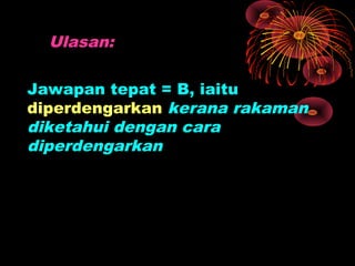 Ulasan:

Jawapan tepat = B, iaitu
diperdengarkan kerana rakaman
diketahui dengan cara
diperdengarkan
 