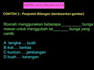ASPEK GOLONGAN KATA

CONTOH 3 : Penjodoh Bilangan (berdasarkan gambar)


Rosnah menggunakan beberapa _________ bunga
mawar untuk menggubah se_______ bunga yang
cantik.

A tangkai … buah
B ikat … berkas
C kuntum … jambangan
D buah … karangan
 