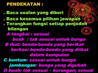 PENDEKATAN :
. Baca soalan yang diberi
. Baca kesemua pilihan jawapan
. Terangkan fungsi setiap penjodoh
  bilangan
  A tangkai : sesuai
    buah : tak sesuai untuk bunga
 B ikat: benda-benda yang berikat
    berkas: benda-benda yang diikat
            dalam kumpulan
C kuntum: sesuai untuk bunga
   jambangan: bunga yang digubah
D buah: tak sesuai – karangan; sesuai
 