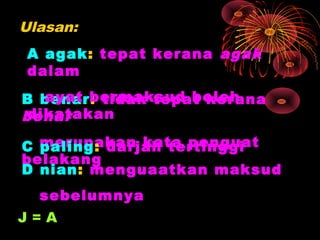 Ulasan:
A agak: tepat kerana agak
dalam
   ayat bermaksud boleh
B benar: tidak tepat kerana
 dikatakan
benar

C merupakan kata penguat
  paling: darjah tertinggi
belakang
D nian: menguaatkan maksud
  sebelumnya
J=A
 