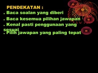 PENDEKATAN :
. Baca soalan yang diberi
. Baca kesemua pilihan jawapan
. Kenal pasti penggunaan yang
sesuai
. Pilih jawapan yang paling tepat
 