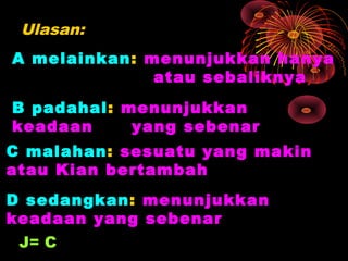 Ulasan:
A melainkan: menunjukkan hanya
              atau sebaliknya
B padahal: menunjukkan
keadaan     yang sebenar
C malahan: sesuatu yang makin
atau Kian bertambah
D sedangkan: menunjukkan
keadaan yang sebenar
 J= C
 