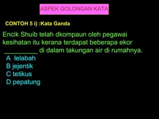 ASPEK GOLONGAN KATA

CONTOH 5 i) :Kata Ganda

Encik Shuib telah dkompaun oleh pegawai
kesihatan itu kerana terdapat beberapa ekor
 _________ di dalam takungan air di rumahnya.
 A lelabah
 B jejentik
 C tetikus
 D pepatung
 