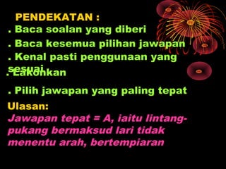PENDEKATAN :
 . Baca soalan yang diberi
 . Baca kesemua pilihan jawapan
 . Kenal pasti penggunaan yang
.sesuai
  Lakonkan
. Pilih jawapan yang paling tepat
Ulasan:
Jawapan tepat = A, iaitu lintang-
pukang bermaksud lari tidak
menentu arah, bertempiaran
 