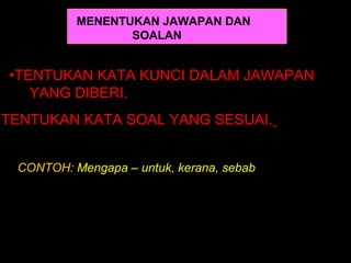 MENENTUKAN JAWAPAN DAN
                  SOALAN


 •TENTUKAN KATA KUNCI DALAM JAWAPAN
    YANG DIBERI.
•TENTUKAN KATA SOAL YANG SESUAI.


  CONTOH: Mengapa – untuk, kerana, sebab
 