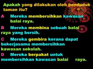 Apakah yang dilakukan oleh penduduk
taman itu?
A   Mereka membersihkan kawasan
    balai raya.
B Mereka membina sebuah balai
raya yang bersih.
C Mereka gembira kerana dapat
bekerjasama membersihkan
kawasan sekolah.
D Mereka berpakat untuk
membersihkan kawasan balai  raya.
 