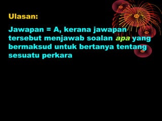 Ulasan:
Jawapan = A, kerana jawapan
tersebut menjawab soalan apa yang
bermaksud untuk bertanya tentang
sesuatu perkara
 
