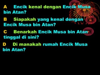 A Encik kenal dengan Encik Musa
bin Atan?
B Siapakah yang kenal dengan
Encik Musa bin Atan?
C Benarkah Encik Musa bin Atan
tinggal di sini?
D Di manakah rumah Encik Musa
bin Atan?
 