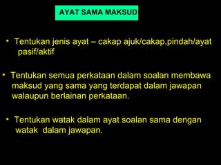 AYAT SAMA MAKSUD


• Tentukan jenis ayat – cakap ajuk/cakap,pindah/ayat
   pasif/aktif

• Tentukan semua perkataan dalam soalan membawa
  maksud yang sama yang terdapat dalam jawapan
  walaupun berlainan perkataan.

• Tentukan watak dalam ayat soalan sama dengan
  watak dalam jawapan.
 