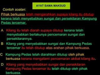 AYAT SAMA MAKSUD
 Contoh soalan:
Pihak berkuasa telah mengarahkan supaya kilang itu ditutup
kerana telah menyebabkan sungai dan persekitaran Kampung
Pedas tercemar.

A Kilang itu telah diarah supaya ditutup kerana telah
  menyebabkan berlakunya pencemaran sungai dan
  persekitarannya.
B Kilang yang menyebabkan sungai dan Kampung Pedas
  tercemar itu telah ditutup atas arahan pihak berkuasa.
C Kampung Pedas telah diarahkan ditutup oleh pihak
  berkuasa kerana mengalami pencemaran akibat kilang itu.
D Kilang yang menyebabkan sungai dan persekitaran
  Kampung Pedas tercemar itu telah ditutup oleh pihak
  berkuasa.
 