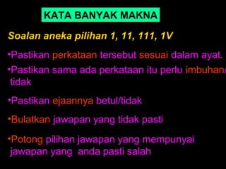 KATA BANYAK MAKNA

Soalan aneka pilihan 1, 11, 111, 1V
•Pastikan perkataan tersebut sesuai dalam ayat.
•Pastikan sama ada perkataan itu perlu imbuhan/
 tidak
•Pastikan ejaannya betul/tidak
•Bulatkan jawapan yang tidak pasti
•Potong pilihan jawapan yang mempunyai
 jawapan yang anda pasti salah
 