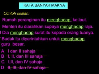 KATA BANYAK MAKNA

  Contoh soalan:
  Rumah peranginan itu menghadap ke laut.
   Menteri itu diarahkan supaya menghadap raja.
 I Dia menghadap surat itu kepada orang tuanya.
V Budak itu diperintahkan untuk menghadap
  guru besar.
 A   I dan II sahaja
 B   I, II, dan III sahaja
 C   I,II, dan IV sahaja
 D   II, III, dan IV sahaja
 