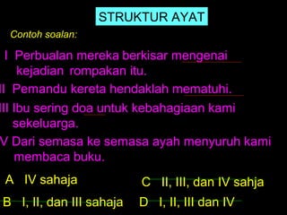 STRUKTUR AYAT
 Contoh soalan:

  I Perbualan mereka berkisar mengenai
     kejadian rompakan itu.
II Pemandu kereta hendaklah mematuhi.
III Ibu sering doa untuk kebahagiaan kami
    sekeluarga.
V Dari semasa ke semasa ayah menyuruh kami
    membaca buku.
 A IV sahaja              C II, III, dan IV sahja
B I, II, dan III sahaja   D I, II, III dan IV
 