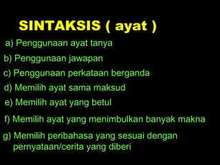 SINTAKSIS ( ayat )
a) Penggunaan ayat tanya
b) Penggunaan jawapan
c) Penggunaan perkataan berganda
d) Memilih ayat sama maksud
e) Memilih ayat yang betul
f) Memilih ayat yang menimbulkan banyak makna
g) Memilih peribahasa yang sesuai dengan
   pernyataan/cerita yang diberi
 