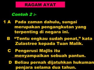 RAGAM AYAT

     Contoh 2 :-
1A    Pada zaman dahulu, sungai
      merupakan pengangkutan yang
      terpenting di negara ini.
B     “Tentu engkau sudah penat,” kata
      Zulastree kepada Tuan Malik.
 C    Pengerusi Majlis itu
      menyampaikan sebuah pantun.
 D Beliau pernah dijatuhkan hukuman
   penjara selama dua tahun.
 