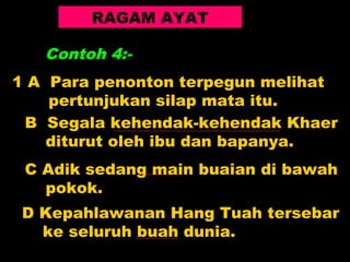 RAGAM AYAT

   Contoh 4:-
1 A Para penonton terpegun melihat
    pertunjukan silap mata itu.
 B Segala kehendak-kehendak Khaer
    diturut oleh ibu dan bapanya.
 C Adik sedang main buaian di bawah
   pokok.
 D Kepahlawanan Hang Tuah tersebar
   ke seluruh buah dunia.
 