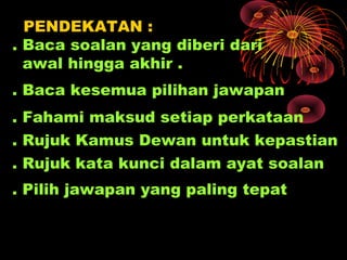 PENDEKATAN :
. Baca soalan yang diberi dari
  awal hingga akhir .
. Baca kesemua pilihan jawapan
. Fahami maksud setiap perkataan
. Rujuk Kamus Dewan untuk kepastian
. Rujuk kata kunci dalam ayat soalan
. Pilih jawapan yang paling tepat
 