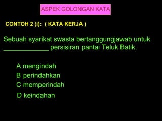 ASPEK GOLONGAN KATA

CONTOH 2 (i): ( KATA KERJA )

Sebuah syarikat swasta bertanggungjawab untuk
____________ persisiran pantai Teluk Batik.

   A mengindah
   B perindahkan
   C memperindah
    D keindahan
 