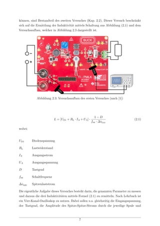 können, sind Bestandteil des zweiten Versuches (Kap. 2.2). Dieser Versuch beschränkt
sich auf die Ermittlung der Induktivität mittels Schaltung aus Abbildung (2.1) und dem
Versuchsaufbau, welcher in Abbildung 2.3 dargestellt ist.
CH1 CH2
+
Abbildung 2.3: Versuchsaufbau des ersten Versuches (nach [1])
L = [UD1 + RL · IA + UA] ·
1 − D
fsw · ∆iLPP
(2.1)
wobei:
UD1 Diodenspannung
RL Lastwiderstand
IA Ausgangsstrom
UA Ausgangsspannung
D Tastgrad
fsw Schaltfrequenz
∆iLpp Spitzenlaststrom
Die eigentliche Aufgabe dieses Versuches besteht darin, die genannten Parameter zu messen
und daraus die drei Induktivitäten mittels Formel (2.1) zu ermitteln. Nach Lehrbuch ist
ein Vier-Kanal-Oszilloskop zu nutzen. Dabei sollen u.a. gleichzeitig die Eingangsspannung,
der Tastgrad, die Amplitude des Spitze-Spitze-Stroms durch die jeweilige Spule und
7
 