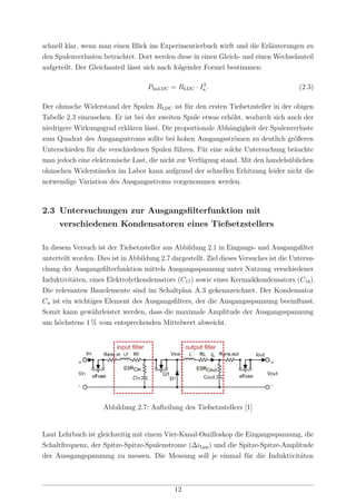 schnell klar, wenn man einen Blick ins Experimentierbuch wirft und die Erläuterungen zu
den Spulenverlusten betrachtet. Dort werden diese in einen Gleich- und einen Wechselanteil
aufgeteilt. Der Gleichanteil lässt sich nach folgender Formel bestimmen:
PInd,DC = RLDC · I2
a . (2.3)
Der ohmsche Widerstand der Spulen RLDC ist für den ersten Tiefsetzsteller in der obigen
Tabelle 2.3 einzusehen. Er ist bei der zweiten Spule etwas erhöht, wodurch sich auch der
niedrigere Wirkungsgrad erklären lässt. Die proportionale Abhängigkeit der Spulenverluste
zum Quadrat des Ausgangsstroms sollte bei hohen Ausgangsströmen zu deutlich größeren
Unterschieden für die verschiedenen Spulen führen. Für eine solche Untersuchung bräuchte
man jedoch eine elektronische Last, die nicht zur Verfügung stand. Mit den handelsüblichen
ohmschen Widerständen im Labor kann aufgrund der schnellen Erhitzung leider nicht die
notwendige Variation des Ausgangsstroms vorgenommen werden.
2.3 Untersuchungen zur Ausgangsﬁlterfunktion mit
verschiedenen Kondensatoren eines Tiefsetzstellers
In diesem Versuch ist der Tiefsetzsteller aus Abbildung 2.1 in Eingangs- und Ausgangsﬁlter
unterteilt worden. Dies ist in Abbildung 2.7 dargestellt. Ziel dieses Versuches ist die Untersu-
chung der Ausgangsﬁlterfunktion mittels Ausgangsspannung unter Nutzung verschiedener
Induktivitäten, eines Elektrolytkondensators (C17) sowie eines Kermaikkondensators (C18).
Die relevanten Bauelemente sind im Schaltplan A.3 gekennzeichnet. Der Kondensator
Ca ist ein wichtiges Element des Ausgangsﬁlters, der die Ausgangsspannung beeinﬂusst.
Somit kann gewährleistet werden, dass die maximale Amplitude der Ausgangsspannung
um höchstens 1 % vom entsprechenden Mittelwert abweicht.
Abbildung 2.7: Aufteilung des Tiefsetzstellers [1]
Laut Lehrbuch ist gleichzeitig mit einem Vier-Kanal-Oszilloskop die Eingangsspannung, die
Schaltfrequenz, der Spitze-Spitze-Spulenstrome (∆iLpp) und die Spitze-Spitze-Amplitude
der Aussgangspannung zu messen. Die Messung soll je einmal für die Induktivitäten
12
 