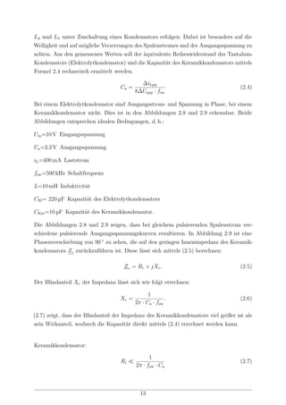 L4 und L5 unter Zuschaltung eines Kondensators erfolgen. Dabei ist besonders auf die
Welligkeit und auf mögliche Verzerrungen des Spulenstromes und der Ausgangsspannung zu
achten. Aus den gemessenen Werten soll der äquivalente Reihenwiderstand des Tantalum-
Kondensators (Elektrolytkondensator) und die Kapazität des Keramikkondensators mittels
Formel 2.4 rechnerisch ermittelt werden.
Ca =
∆iLpp
8∆Uapp · fsw
(2.4)
Bei einem Elektrolytkondensator sind Ausgangsstrom- und Spannung in Phase, bei einem
Keramikkondensator nicht. Dies ist in den Abbildungen 2.8 und 2.9 erkennbar. Beide
Abbildungen entsprechen idealen Bedingungen, d. h.:
Uin=10 V Eingangsspannung
Ua=3,3 V Ausgangsspannung
iL=400 mA Laststrom
fsw=500 kHz Schaltfrequenz
L=10 mH Induktivität
CEl= 220 µF Kapazität des Elektrolytkondensators
CKer=10 µF Kapazität des Keramikkondensator.
Die Abbildungen 2.8 und 2.9 zeigen, dass bei gleichem pulsierenden Spulenstrom ver-
schiedene pulsierende Ausgangsspannungskurven resultieren. In Abbildung 2.9 ist eine
Phasenverschiebung von 90 ◦
zu sehen, die auf den geringen Innenimpedanz des Keramik-
kondensators Zc zurückzuführen ist. Diese lässt sich mittels (2.5) berechnen:
Zc = Rc + jXc. (2.5)
Der Blindanteil Xc der Impedanz lässt sich wie folgt errechnen:
Xc =
1
2π · Ca · fsw
. (2.6)
(2.7) zeigt, dass der Blindanteil der Impedanz des Keramikkondensators viel größer ist als
sein Wirkanteil, wodurch die Kapazität direkt mittels (2.4) errechnet werden kann.
Keramikkondensator:
Ri
1
2π · fsw · Ca
(2.7)
13
 