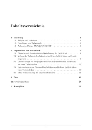 Inhaltsverzeichnis
1 Einleitung 1
1.1 Aufgabe und Motivation . . . . . . . . . . . . . . . . . . . . . . . . . . . . 1
1.2 Grundlagen zum Tiefsetzsteller . . . . . . . . . . . . . . . . . . . . . . . . 1
1.3 Aufbau der Platine TI-PMLK BUCK-WE . . . . . . . . . . . . . . . . . . 3
2 Experimente mit dem Board 5
2.1 Physische und charakteristische Beeinﬂussung der Induktivität . . . . . . . 6
2.2 Verluste des Tiefsetzstellers bei unterschiedlichen Induktivitäten und Schalt-
frequenzen . . . . . . . . . . . . . . . . . . . . . . . . . . . . . . . . . . . . 9
2.3 Untersuchungen zur Ausgangsﬁlterfunktion mit verschiedenen Kondensato-
ren eines Tiefsetzstellers . . . . . . . . . . . . . . . . . . . . . . . . . . . . 12
2.4 Untersuchungen zur Eingangsﬁlterfunktion verschiedener Induktivitäten
eines Tiefsetzstellers . . . . . . . . . . . . . . . . . . . . . . . . . . . . . . 18
2.5 EMV-Störaussendung des Experimentierboards . . . . . . . . . . . . . . . 19
3 Fazit 25
Literaturverzeichnis 27
A Schaltpläne 29
i
 