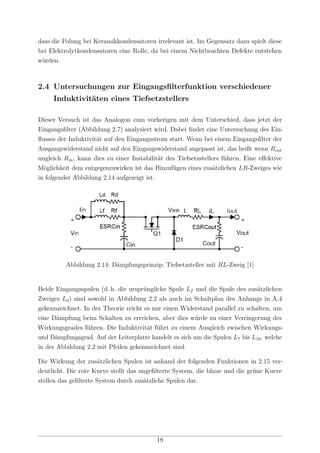 dass die Polung bei Keramikkondensatoren irrelevant ist. Im Gegensatz dazu spielt diese
bei Elektrolytkondensatoren eine Rolle, da bei einem Nichtbeachten Defekte entstehen
würden.
2.4 Untersuchungen zur Eingangsﬁlterfunktion verschiedener
Induktivitäten eines Tiefsetzstellers
Dieser Versuch ist das Analogon zum vorherigen mit dem Unterschied, dass jetzt der
Eingangsﬁlter (Abbildung 2.7) analysiert wird. Dabei ﬁndet eine Untersuchung des Ein-
ﬂusses der Induktivität auf den Eingangsstrom statt. Wenn bei einem Eingangsﬁlter der
Ausgangswiderstand nicht auf den Eingangswiderstand angepasst ist, das heißt wenn Rout
ungleich Rin, kann dies zu einer Instabilität des Tiefsetzstellers führen. Eine eﬀektive
Möglichkeit dem entgegenzuwirken ist das Hinzufügen eines zusätzlichen LR-Zweiges wie
in folgender Abbildung 2.14 aufgezeigt ist.
Abbildung 2.14: Dämpfungsprinzip: Tiefsetzsteller mit RL-Zweig [1]
Beide Eingangsspulen (d. h. die ursprüngliche Spule Lf und die Spule des zusätzlichen
Zweiges Ld) sind sowohl in Abbildung 2.2 als auch im Schaltplan des Anhangs in A.4
gekennzeichnet. In der Theorie reicht es nur einen Widerstand parallel zu schalten, um
eine Dämpfung beim Schalten zu erreichen, aber dies würde zu einer Verringerung des
Wirkungsgrades führen. Die Induktivität führt zu einem Ausgleich zwischen Wirkungs-
und Dämpfungsgrad. Auf der Leiterplatte handelt es sich um die Spulen L7 bis L10, welche
in der Abbildung 2.2 mit Pfeilen gekennzeichnet sind.
Die Wirkung der zusätzlichen Spulen ist anhand der folgenden Funktionen in 2.15 ver-
deutlicht. Die rote Kurve stellt das ungeﬁlterte System, die blaue und die grüne Kurve
stellen das geﬁlterte System durch zusätzliche Spulen dar.
18
 