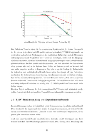 Abbildung 2.15: Filterung mit den Spulen L7 und L8 [1]
Das Ziel dieses Versuchs ist es, die Performance und Funktionalität der beiden Eingangsﬁl-
ter der oberen Leiterplatte LM3475 und der unteren Leiterplatte TPS54160 miteinander zu
vergleichen und dabei die Wirkungsweise des zusätzlichen LR-Zweiges mittels Messungen
aufzuzeigen und nach Möglichkeit die Theorie zu bestätigen. Dabei soll der Eingangs-
spitzenstrom unter Anschluss verschiedener Eingangsspannungen und Lastwiderstände
gemessen werden. Da hier erneut eine elektronische Last zum Variieren des Laststromes
nötig gewesen wäre und ist im Rahmen dieser Arbeit auf diesen wie auch auf Versuch fünf
und sechs verzichtet worden. In Experiment fünf geht es um die Analyse der Induktivität
im lückenden- und nichtlückenden Betrieb. Im sechsten Experiment soll eine Pulsweiten-
modulation des Spitzenstroms durch Nutzung eines Komparators und Verstärkers erfolgen.
Wie bereits in der Einleitung erläutert, war das Hauptziel dieser Arbeit die Analyse des
Boards und seiner Versuche auf Pädagogiktauglichkeit. Für die Versuche fünf und sechs
sind tiefgründigere Kenntnisse notwendig, die z.B. Schülerpraktikant*innen noch nicht
haben können.
Da diese Arbeit im Rahmen der Lehrveranstaltung EMV-Messtechink absolviert wurde,
soll im Folgenden jedoch noch auf das Thema Störaussendung näher eingegangen werden.
2.5 EMV-Störaussendung des Experimentierboards
In der elektromagnetischen Verträglichkeit ist die Störaussendung ein gebräuchlicher Begriﬀ.
Diese beschreibt die Eigenschaft eines Geräts Störsignale auszusenden, die weitere Geräte
in der Nähe beeinﬂussen könnten. Demnach ist dies eine unerwünschte Eigenschaft, die so
gut es geht vermieden werden sollte.
Auch das Experimentierboard innerhalb dieses Versuchs sendet Störsignale aus, diese
konnten mit Hilfe eines Oszilloskops gemessen werden. Die Messung ist in Abbildung 2.16
19
 