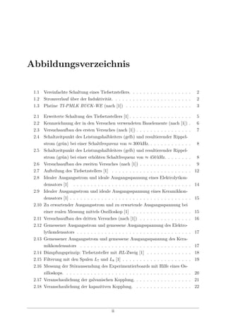 Abbildungsverzeichnis
1.1 Vereinfachte Schaltung eines Tiefsetzstellers. . . . . . . . . . . . . . . . . . 2
1.2 Stromverlauf über der Induktivität. . . . . . . . . . . . . . . . . . . . . . . 2
1.3 Platine TI-PMLK BUCK-WE (nach [1]) . . . . . . . . . . . . . . . . . . . 3
2.1 Erweiterte Schaltung des Tiefsetzstellers [1] . . . . . . . . . . . . . . . . . . 5
2.2 Kennzeichnung der in den Versuchen verwendeten Bauelemente (nach [1]) . 6
2.3 Versuchsaufbau des ersten Versuches (nach [1]) . . . . . . . . . . . . . . . . 7
2.4 Schaltzeitpunkt des Leistungshalbleiters (gelb) und resultierender Rippel-
strom (grün) bei einer Schaltfrequrenz von ≈ 300 kHz. . . . . . . . . . . . . 8
2.5 Schaltzeitpunkt des Leistungshalbleiters (gelb) und resultierender Rippel-
strom (grün) bei einer erhöhten Schaltfrequenz von ≈ 450 kHz. . . . . . . . 8
2.6 Versuchsaufbau des zweiten Versuches (nach [1]) . . . . . . . . . . . . . . . 9
2.7 Aufteilung des Tiefsetzstellers [1] . . . . . . . . . . . . . . . . . . . . . . . 12
2.8 Idealer Ausgangsstrom und ideale Ausgangsspannung eines Elektrolytkon-
densators [1] . . . . . . . . . . . . . . . . . . . . . . . . . . . . . . . . . . 14
2.9 Idealer Ausgangsstrom und ideale Ausgangsspannung eines Keramikkon-
densators [1] . . . . . . . . . . . . . . . . . . . . . . . . . . . . . . . . . . . 15
2.10 Zu erwartender Ausgangsstrom und zu erwartende Ausgangsspannung bei
einer realen Messung mittels Oszilloskop [1] . . . . . . . . . . . . . . . . . 15
2.11 Versuchsaufbau des dritten Versuches (nach [1]) . . . . . . . . . . . . . . . 16
2.12 Gemessener Ausgangsstrom und gemessene Ausgangsspannung des Elektro-
lytkondensators . . . . . . . . . . . . . . . . . . . . . . . . . . . . . . . . . 17
2.13 Gemessener Ausgangsstrom und gemessene Ausgangsspannung des Kera-
mikkondensators . . . . . . . . . . . . . . . . . . . . . . . . . . . . . . . . 17
2.14 Dämpfungsprinzip: Tiefsetzsteller mit RL-Zweig [1] . . . . . . . . . . . . . 18
2.15 Filterung mit den Spulen L7 und L8 [1] . . . . . . . . . . . . . . . . . . . . 19
2.16 Messung der Störaussendung des Experimentierboards mit Hilfe eines Os-
zilloskops. . . . . . . . . . . . . . . . . . . . . . . . . . . . . . . . . . . . . 20
2.17 Veranschaulichung der galvanischen Kopplung. . . . . . . . . . . . . . . . . 21
2.18 Veranschaulichung der kapazitiven Kopplung. . . . . . . . . . . . . . . . . 22
ii
 