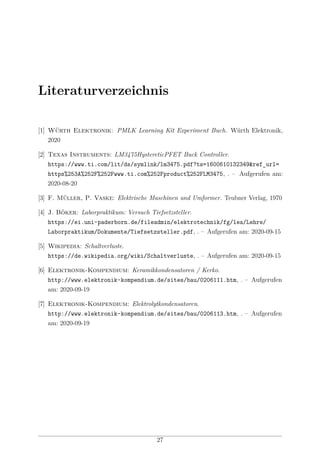 Literaturverzeichnis
[1] Würth Elektronik: PMLK Learning Kit Experiment Buch. Würth Elektronik,
2020
[2] Texas Instruments: LM3475HystereticPFET Buck Controller.
https://www.ti.com/lit/ds/symlink/lm3475.pdf?ts=1600610132349&ref_url=
https%253A%252F%252Fwww.ti.com%252Fproduct%252FLM3475, . – Aufgerufen am:
2020-08-20
[3] F. Müller, P. Vaske: Elektrische Maschinen und Umformer. Teubner Verlag, 1970
[4] J. Böker: Laborpraktikum: Versuch Tiefsetzsteller.
https://ei.uni-paderborn.de/fileadmin/elektrotechnik/fg/lea/Lehre/
Laborpraktikum/Dokumente/Tiefsetzsteller.pdf, . – Aufgerufen am: 2020-09-15
[5] Wikipedia: Schaltverluste.
https://de.wikipedia.org/wiki/Schaltverluste, . – Aufgerufen am: 2020-09-15
[6] Elektronik-Kompendium: Keramikkondensatoren / Kerko.
http://www.elektronik-kompendium.de/sites/bau/0206111.htm, . – Aufgerufen
am: 2020-09-19
[7] Elektronik-Kompendium: Elektrolytkondensatoren.
http://www.elektronik-kompendium.de/sites/bau/0206113.htm, . – Aufgerufen
am: 2020-09-19
27
 