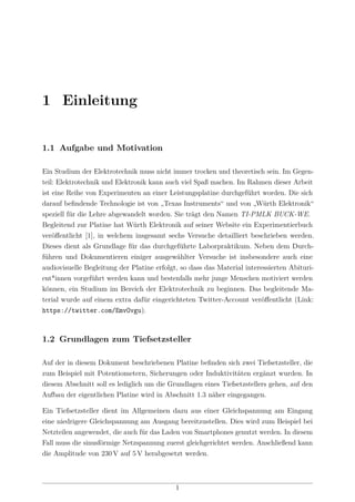 1 Einleitung
1.1 Aufgabe und Motivation
Ein Studium der Elektrotechnik muss nicht immer trocken und theoretisch sein. Im Gegen-
teil: Elektrotechnik und Elektronik kann auch viel Spaß machen. Im Rahmen dieser Arbeit
ist eine Reihe von Experimenten an einer Leistungsplatine durchgeführt worden. Die sich
darauf beﬁndende Technologie ist von „Texas Instruments“ und von „Würth Elektronik“
speziell für die Lehre abgewandelt worden. Sie trägt den Namen TI-PMLK BUCK-WE.
Begleitend zur Platine hat Würth Elektronik auf seiner Website ein Experimentierbuch
veröﬀentlicht [1], in welchem insgesamt sechs Versuche detailliert beschrieben werden.
Dieses dient als Grundlage für das durchgeführte Laborpraktikum. Neben dem Durch-
führen und Dokumentieren einiger ausgewählter Versuche ist insbesondere auch eine
audiovisuelle Begleitung der Platine erfolgt, so dass das Material interessierten Abituri-
ent*innen vorgeführt werden kann und bestenfalls mehr junge Menschen motiviert werden
können, ein Studium im Bereich der Elektrotechnik zu beginnen. Das begleitende Ma-
terial wurde auf einem extra dafür eingerichteten Twitter-Account veröﬀentlicht (Link:
https://twitter.com/EmvOvgu).
1.2 Grundlagen zum Tiefsetzsteller
Auf der in diesem Dokument beschriebenen Platine beﬁnden sich zwei Tiefsetzsteller, die
zum Beispiel mit Potentiometern, Sicherungen oder Induktivitäten ergänzt wurden. In
diesem Abschnitt soll es lediglich um die Grundlagen eines Tiefsetzstellers gehen, auf den
Aufbau der eigentlichen Platine wird in Abschnitt 1.3 näher eingegangen.
Ein Tiefsetzsteller dient im Allgemeinen dazu aus einer Gleichspannung am Eingang
eine niedrigere Gleichspannung am Ausgang bereitzustellen. Dies wird zum Beispiel bei
Netzteilen angewendet, die auch für das Laden von Smartphones genutzt werden. In diesem
Fall muss die sinusförmige Netzspannung zuerst gleichgerichtet werden. Anschließend kann
die Amplitude von 230 V auf 5 V herabgesetzt werden.
1
 