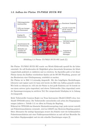 1.3 Aufbau der Platine TI-PMLK BUCK-WE
Elektromagentisches
Interferenzfilter
LEDs zum Anzeigen
des Platinenstatus
Eingänge für
Banenenstecker
Drehsteller zum
Einstellen der
Schaltfrequenz
Testpunkte für
verschiedene
Messungen
Individuell auswähl-
bare Spulen
Rauscharme Testpunkte
LM3475TPS54160
Transformatoren für
die Strommessung
Auswahl zwischen DC-
und AC-Anteil des
Ausgangsstroms
Abbildung 1.3: Platine TI-PMLK BUCK-WE (nach [1])
Die Platine TI-PMLK BUCK-WE wurde von Würth Elektronik speziell für die Lehre
entwickelt. Sie soll Studierenden die Möglichkeit geben theoretische Kenntnisse der Schal-
tungstechnik praktisch zu validieren und zu erweitern. Im Speziellen geht es bei dieser
Platine darum den Einﬂuss verschiedener Spulen auf die DC-DC-Wandlung, genauer auf
das Herabsetzen einer Gleichspannung, ersichtlich zu machen.
Die Platine ist in Bild 1.3 erstmalig dargestellt. Mit den beigefügten Beschriftungen
(übersetzt und ergänzt nach [1]) kann sich bereits ein Bild vom Aufbau gemacht werden.
Wie leicht zu erkennen ist, teilt sich die Platine in drei große Einheiten auf. So besteht sie
aus einem unteren (grün eingerahmt) und oberen Tiefsetzsteller (blau eingerahmt) sowie
der Spannungsversorgung im mittleren Teil. Der entsprechende Schaltplan ist in Anhang
A.6 dargestellt.
Beide Tiefsetzsteller benutzen Regler von Texas Instruments (Modell LM3475 oben, bzw.
Modell TPS54160 unten). Die Tiefsetzsteller unterscheiden sich neben den Eingangsspan-
nungen (näheres s. Tabelle 1.1) vor allem im Prinzip der Regelung.
Während der TPS54160 eine klassische Maximalstromregelung (engl. peak-current controll)
mit Pulsweitenmodulation verwendet, wird im LM3475 eine Hysterese-Regelung genutzt.
Diese Alternative für niedrige Spannungen steuert den Schalter statt der herkömmlichen
Pulsweitenmodulation mit einer Pulsfrequenzmodulation an und soll laut Hersteller für
eine höhere Regelgenauigkeit und ein sehr schnelles Einschwingen sorgen [2].
3
 