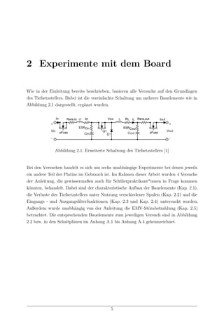 2 Experimente mit dem Board
Wie in der Einleitung bereits beschrieben, basieren alle Versuche auf den Grundlagen
des Tiefsetzstellers. Dabei ist die vereinfachte Schaltung um mehrere Bauelemente wie in
Abbildung 2.1 dargestellt, ergänzt wurden.
Abbildung 2.1: Erweiterte Schaltung des Tiefsetzstellers [1]
Bei den Versuchen handelt es sich um sechs unabhängige Experimente bei denen jeweils
ein andere Teil der Platine im Gebrauch ist. Im Rahmen dieser Arbeit wurden 4 Versuche
der Anleitung, die gewissermaßen auch für Schülerpraktikant*innen in Frage kommen
könnten, behandelt. Dabei sind der charakteristische Aufbau der Bauelemente (Kap. 2.1),
die Verluste des Tiefsetzstellers unter Nutzung verschiedener Spulen (Kap. 2.2) und die
Eingangs - und Ausgangsﬁlterfunktionen (Kap. 2.3 und Kap. 2.4) untersucht worden.
Außerdem wurde unabhängig von der Anleitung die EMV-Störabstrahlung (Kap. 2.5)
betrachtet. Die entsprechenden Bauelemente zum jeweiligen Versuch sind in Abbildung
2.2 bzw. in den Schaltplänen im Anhang A.1 bis Anhang A.4 gekennzeichnet.
5
 