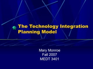 The Technology Integration Planning Model Mary Monroe Fall 2007 MEDT 3401 