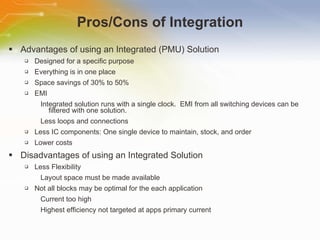 Advantages of using an Integrated (PMU) Solution Designed for a specific purpose Everything is in one place Space savings of 30% to 50% EMI Integrated solution runs with a single clock.  EMI from all switching devices can be filtered with one solution. Less loops and connections Less IC components: One single device to maintain, stock, and order Lower costs Disadvantages of using an Integrated Solution Less Flexibility Layout space must be made available Not all blocks may be optimal for the each application Current too high Highest efficiency not targeted at apps primary current Pros/Cons of Integration 
