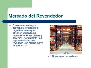 Mercado del Revendedor Está conformado por individuos, empresas u organizaciones que obtienen utilidades al revender o rentar bienes y servicios, por ejemplo, los supermercados que revenden una amplia gama de productos. Almacenes de tradición 