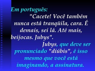 Em português:  "Cacete! Você também nunca está tranqüila, cara. É demais, sei lá. Até mais, beijocas. Jubys".   Jubys , que deve ser pronunciado  "diúbis" ,  é isso mesmo que você está imaginando, a assinatura.  