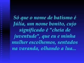 Só que o nome de batismo é Júlia, um nome bonito, cujo significado é "cheia de juventude", que eu e minha mulher escolhemos, sentados na varanda, olhando a lua...  