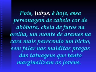 Pois,  Jubys,  é hoje, essa personagem de cabelo cor de abóbora, cheia de furos na orelha, um monte de arames na cara mais parecendo um bicho, sem falar nas malditas pragas das tatuagens que tanto marginalizam os jovens.  