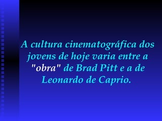 A cultura cinematográfica dos jovens de hoje varia entre a  "obra"  de Brad Pitt e a de Leonardo de Caprio.  