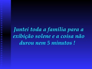 Juntei toda a família para a exibição solene e a coisa não durou nem 5 minutos !  