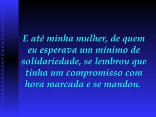E até minha mulher, de quem eu esperava um mínimo de solidariedade, se lembrou que tinha um compromisso com hora marcada e se mandou.  