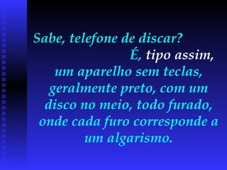 Sabe, telefone de discar?  É,  tipo assim,  um aparelho sem teclas, geralmente preto, com um disco no meio, todo furado, onde cada furo corresponde a um algarismo. 