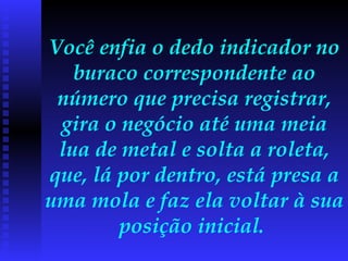 Você enfia o dedo indicador no buraco correspondente ao número que precisa registrar, gira o negócio até uma meia lua de metal e solta a roleta, que, lá por dentro, está presa a uma mola e faz ela voltar à sua posição inicial.  
